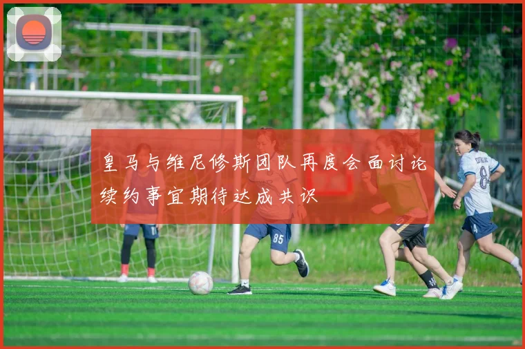 皇马与维尼修斯团队再度会面讨论续约事宜期待达成共识