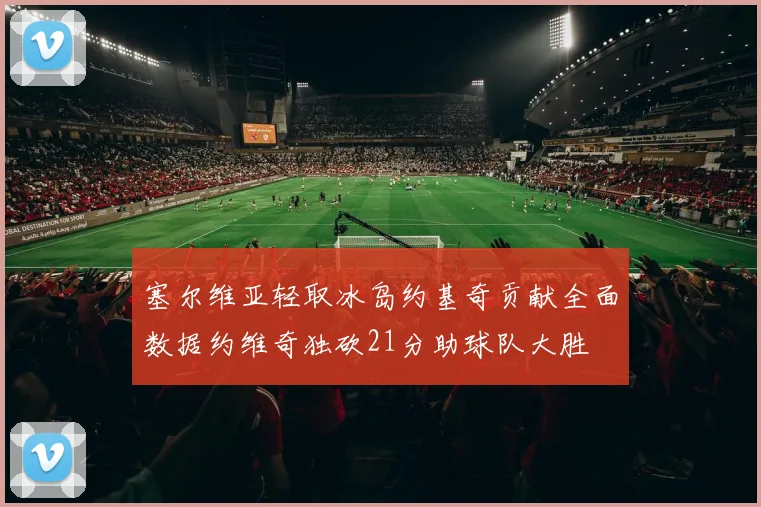 塞尔维亚轻取冰岛约基奇贡献全面数据约维奇独砍21分助球队大胜