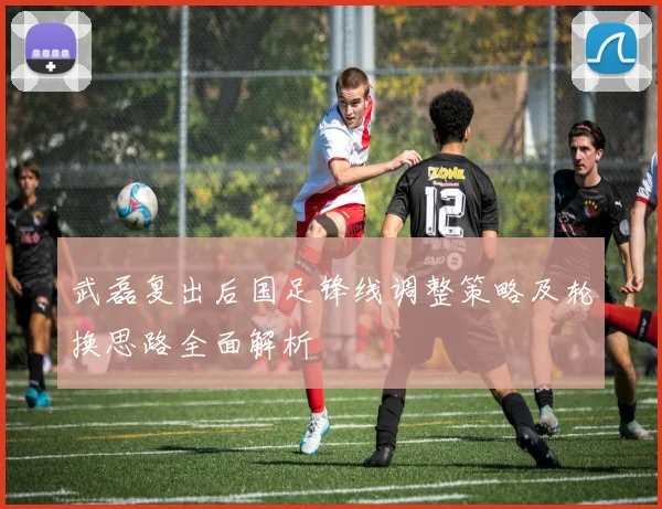 武磊复出后国足锋线调整策略及轮换思路全面解析